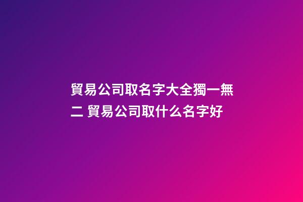 貿易公司取名字大全獨一無二 貿易公司取什么名字好